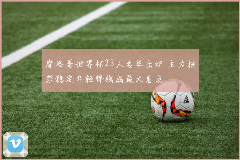 摩洛哥世界杯23人名单出炉 主力框架稳定年轻锋线成最大看点