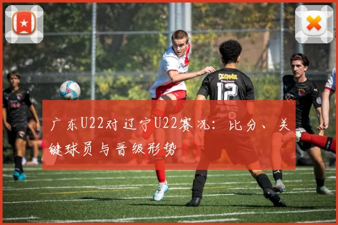 广东U22对辽宁U22赛况：比分、关键球员与晋级形势