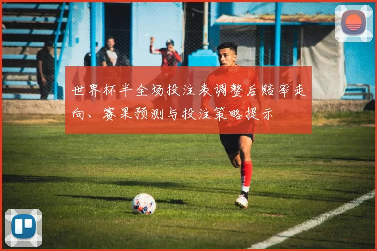 世界杯半全场投注表调整后赔率走向、赛果预测与投注策略提示