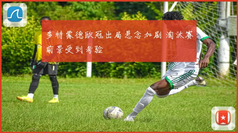 多特蒙德欧冠出局悬念加剧 淘汰赛前景受到考验