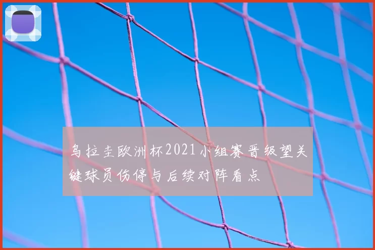 乌拉圭欧洲杯2021小组赛晋级望关键球员伤停与后续对阵看点