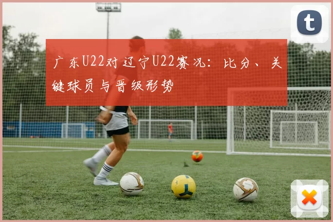 广东U22对辽宁U22赛况：比分、关键球员与晋级形势