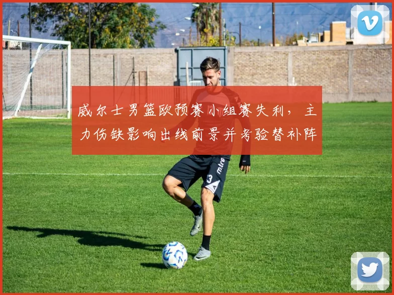 威尔士男篮欧预赛小组赛失利，主力伤缺影响出线前景并考验替补阵容