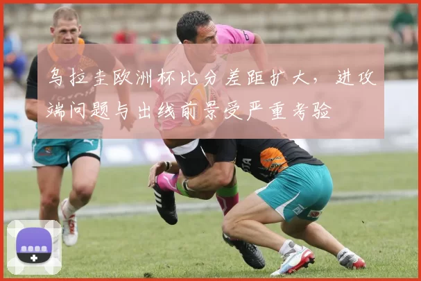 乌拉圭欧洲杯比分差距扩大，进攻端问题与出线前景受严重考验