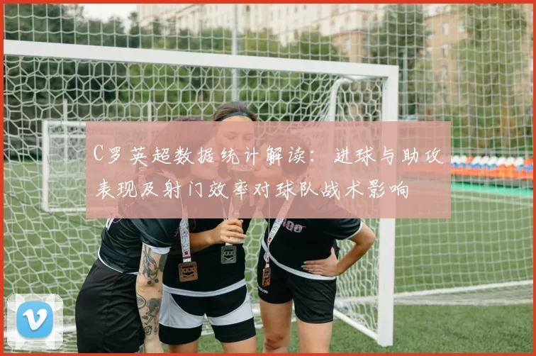 C罗英超数据统计解读：进球与助攻表现及射门效率对球队战术影响