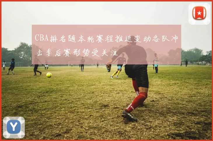 CBA排名随本轮赛程推进变动各队冲击季后赛形势受关注