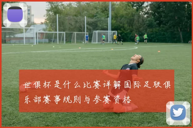 世俱杯是什么比赛详解国际足联俱乐部赛事规则与参赛资格