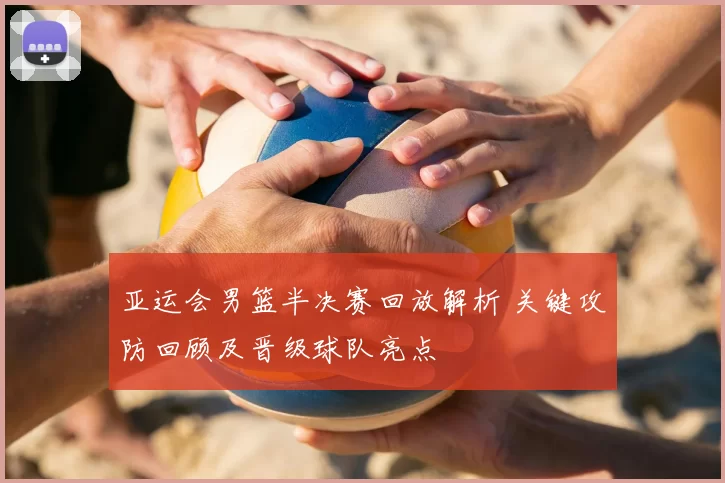 亚运会男篮半决赛回放解析 关键攻防回顾及晋级球队亮点