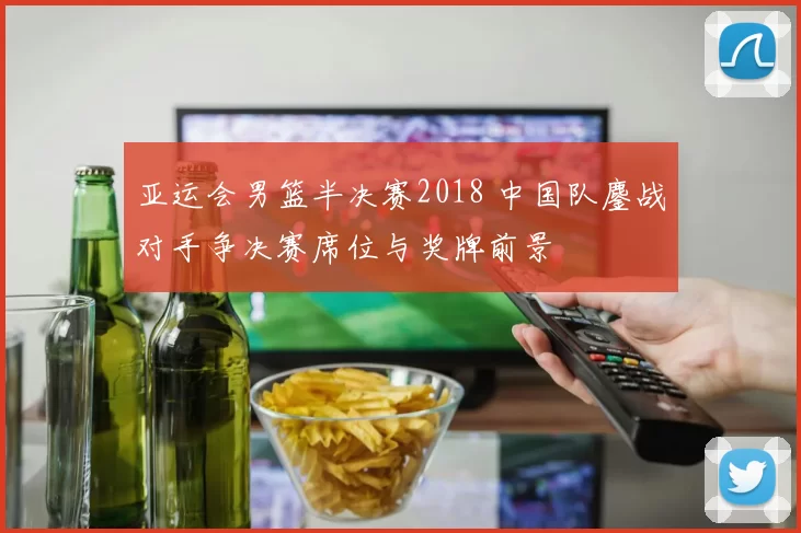 亚运会男篮半决赛2018 中国队鏖战对手争决赛席位与奖牌前景
