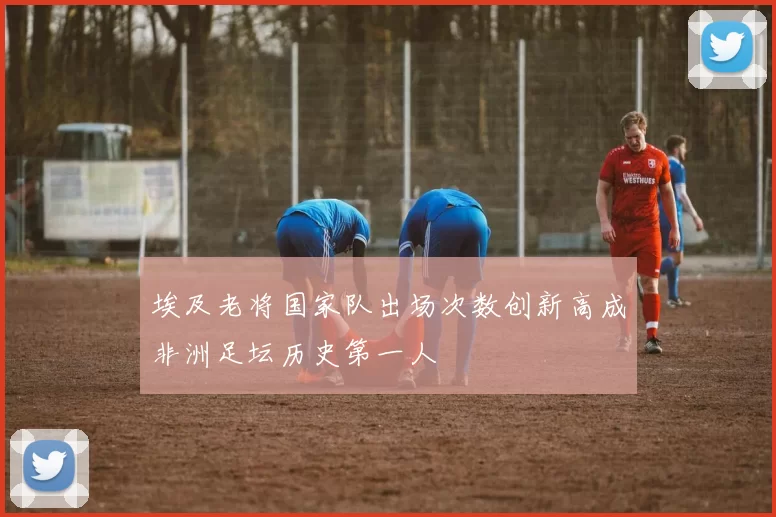 埃及老将国家队出场次数创新高成非洲足坛历史第一人