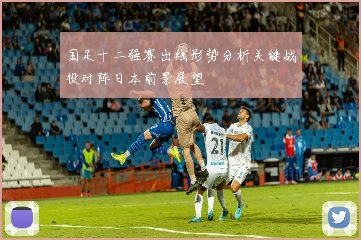 国足十二强赛出线形势分析关键战役对阵日本前景展望