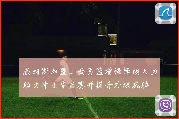 威姆斯加盟山西男篮增强锋线火力助力冲击季后赛并提升外线威胁