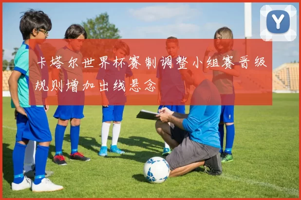 卡塔尔世界杯赛制调整小组赛晋级规则增加出线悬念