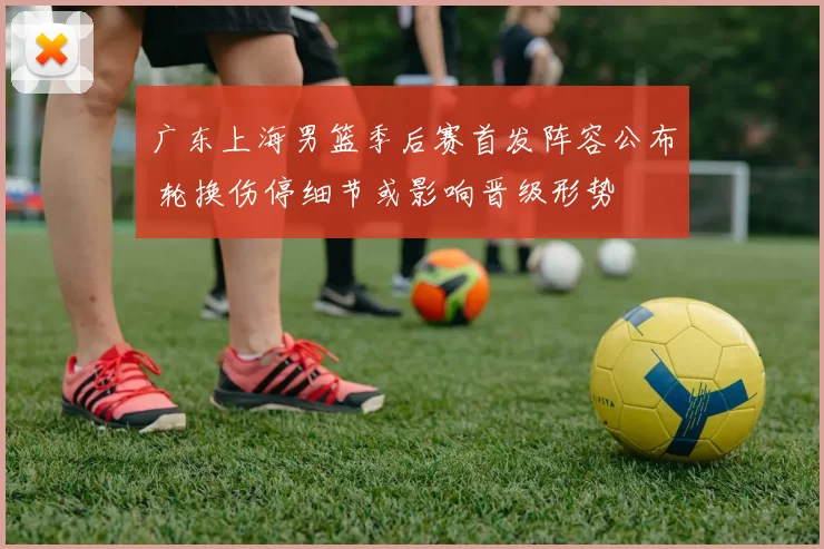 广东上海男篮季后赛首发阵容公布 轮换伤停细节或影响晋级形势