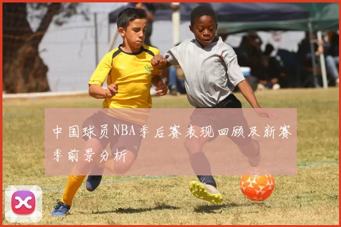 中国球员NBA季后赛表现回顾及新赛季前景分析