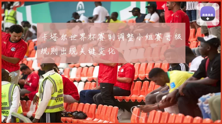 卡塔尔世界杯赛制调整小组赛晋级规则出现关键变化