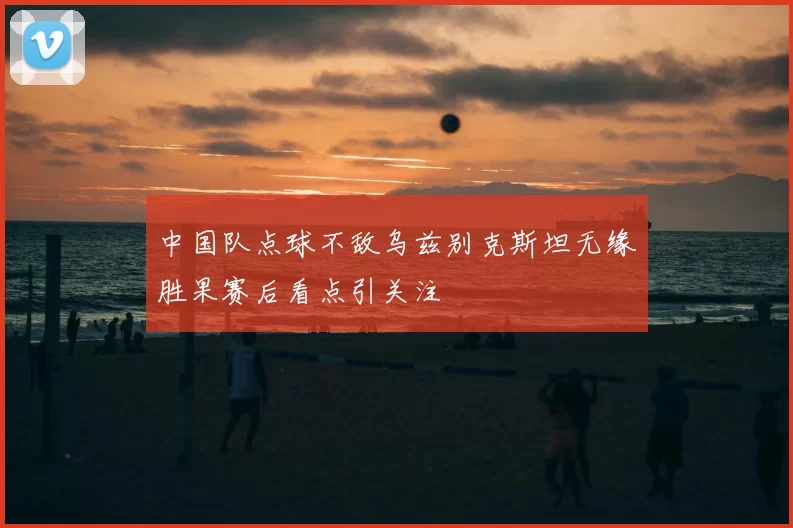 中国队点球不敌乌兹别克斯坦无缘胜果赛后看点引关注