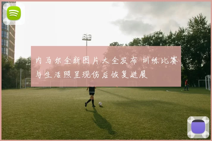 内马尔全新图片大全发布 训练比赛与生活照呈现伤后恢复进展