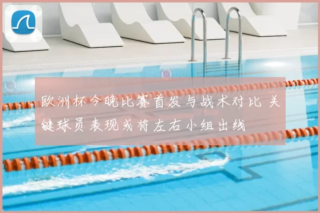 欧洲杯今晚比赛首发与战术对比 关键球员表现或将左右小组出线