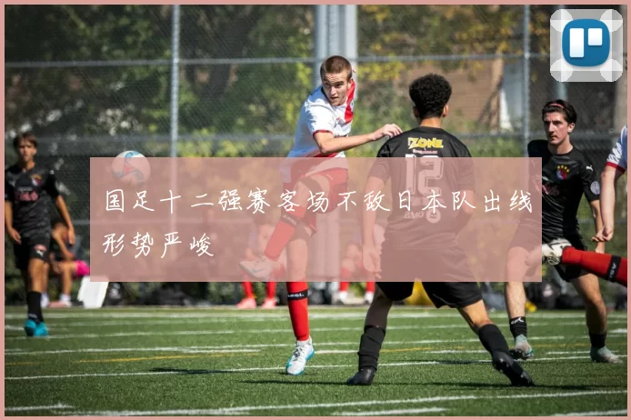国足十二强赛客场不敌日本队出线形势严峻