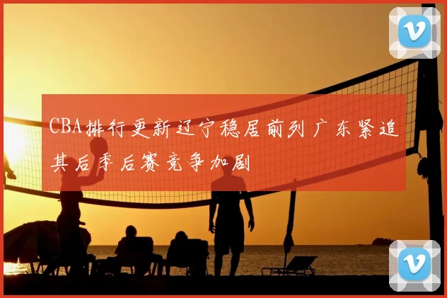 CBA排行更新辽宁稳居前列广东紧追其后季后赛竞争加剧