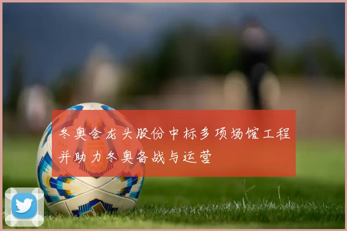 冬奥会龙头股份中标多项场馆工程并助力冬奥备战与运营