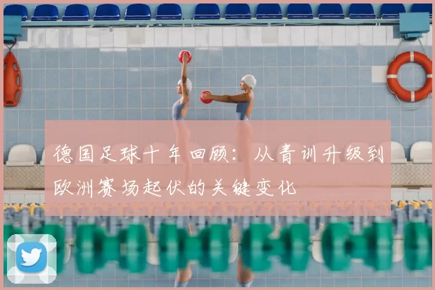 德国足球十年回顾:从青训升级到欧洲赛场起伏的关键变化